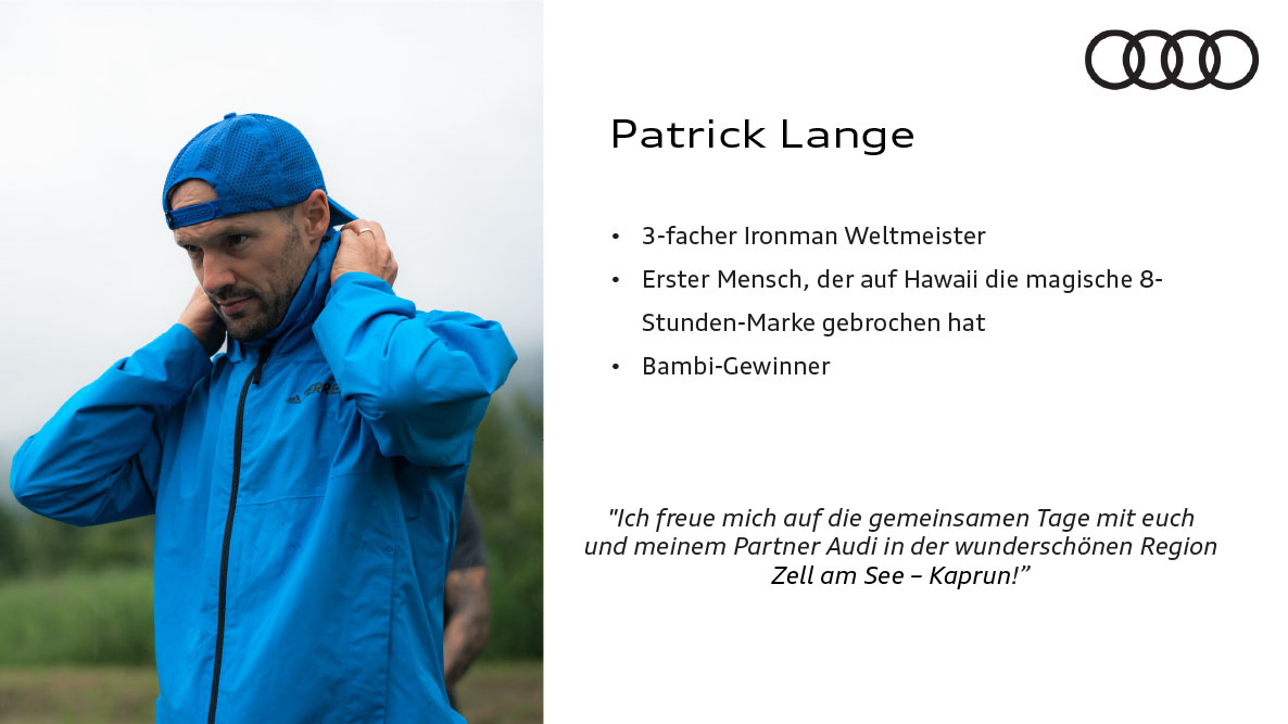 Patrick Lange. 3-facher Ironman Weltmeister,erster Mensch, der auf Hawaii die magische8-Stunden-Marke gebrochen hat,Bambi-Gewinner. Zitat: Ich freue mich auf die gemeinsamen Tage mit euch und meinem Partner Audi in der wunderschönen Region Zell am See!